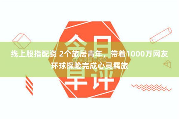 线上股指配资 2个旅居青年，带着1000万网友环球探险完成心灵羁旅