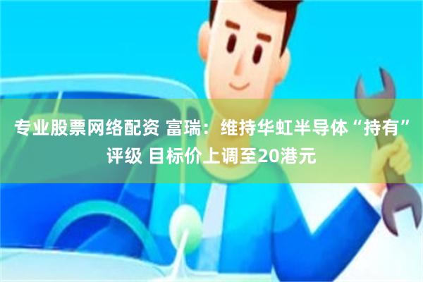 专业股票网络配资 富瑞：维持华虹半导体“持有”评级 目标价上调至20港元