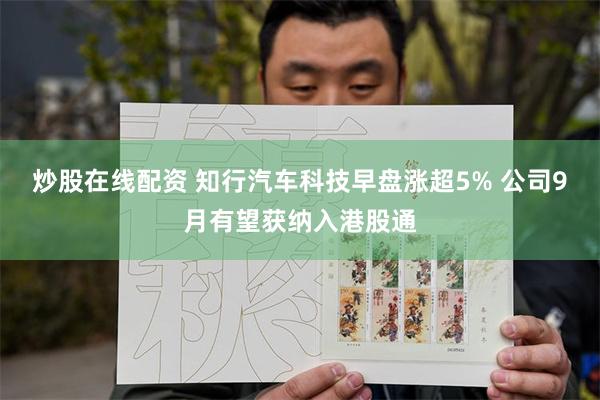 炒股在线配资 知行汽车科技早盘涨超5% 公司9月有望获纳入港股通