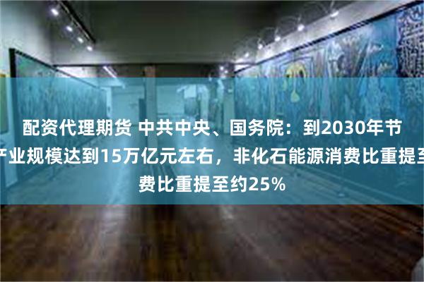 配资代理期货 中共中央、国务院：到2030年节能环保产业规模达到15万亿元左右，非化石能源消费比重提至约25%