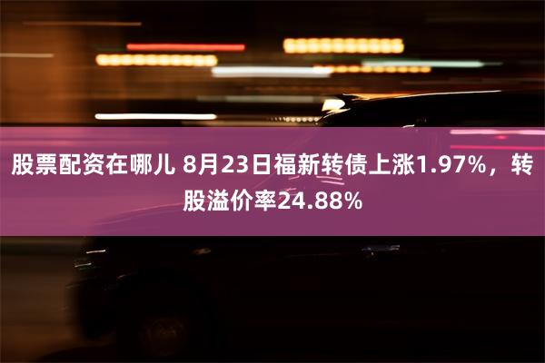 股票配资在哪儿 8月23日福新转债上涨1.97%，转股溢价率24.88%