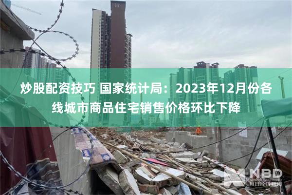 炒股配资技巧 国家统计局：2023年12月份各线城市商品住宅销售价格环比下降