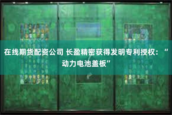 在线期货配资公司 长盈精密获得发明专利授权：“动力电池盖板”