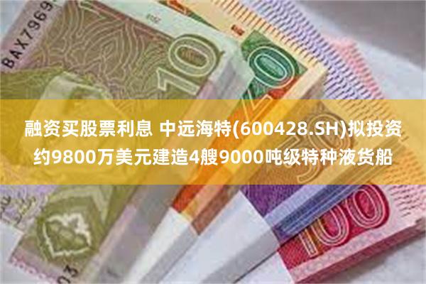 融资买股票利息 中远海特(600428.SH)拟投资约9800万美元建造4艘9000吨级特种液货船