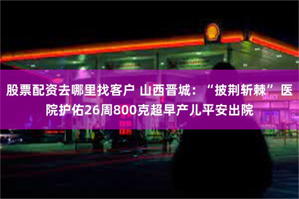 股票配资去哪里找客户 山西晋城：“披荆斩棘” 医院护佑26周800克超早产儿平安出院