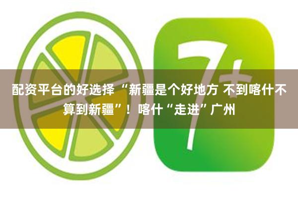 配资平台的好选择 “新疆是个好地方 不到喀什不算到新疆”！喀什“走进”广州