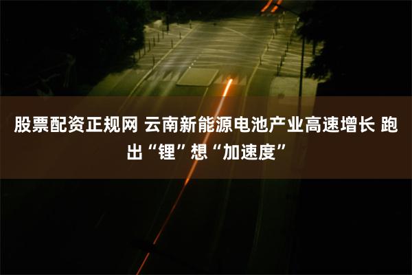 股票配资正规网 云南新能源电池产业高速增长 跑出“锂”想“加速度”