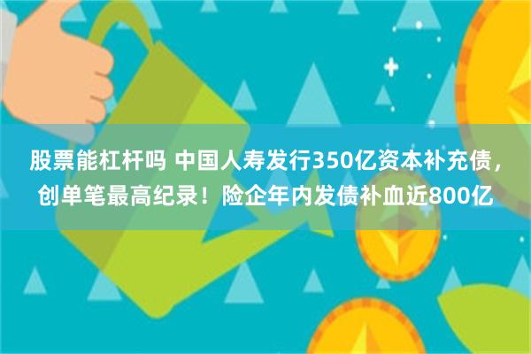 股票能杠杆吗 中国人寿发行350亿资本补充债，创单笔最高纪录！险企年内发债补血近800亿