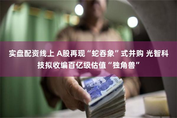 实盘配资线上 A股再现“蛇吞象”式并购 光智科技拟收编百亿级估值“独角兽”