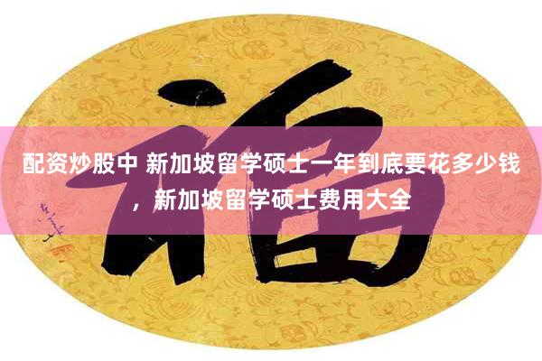 配资炒股中 新加坡留学硕士一年到底要花多少钱，新加坡留学硕士费用大全