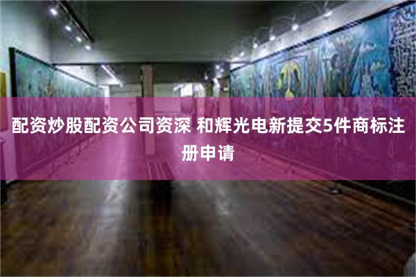 配资炒股配资公司资深 和辉光电新提交5件商标注册申请