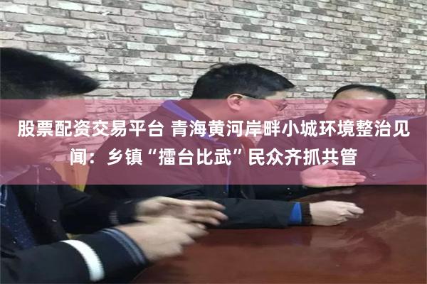 股票配资交易平台 青海黄河岸畔小城环境整治见闻：乡镇“擂台比武”民众齐抓共管