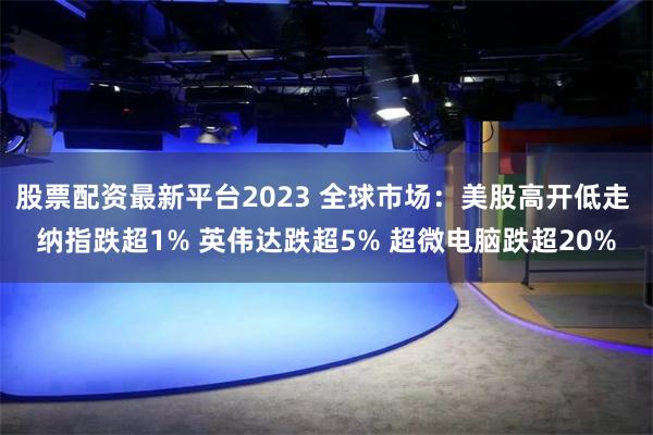 股票配资最新平台2023 全球市场：美股高开低走 纳指跌超1% 英伟达跌超5% 超微电脑跌超20%