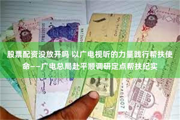 股票配资没放开吗 以广电视听的力量践行帮扶使命——广电总局赴平顺调研定点帮扶纪实