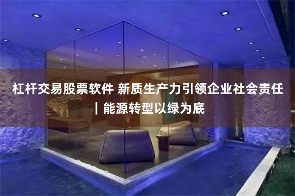 杠杆交易股票软件 新质生产力引领企业社会责任｜能源转型以绿为底