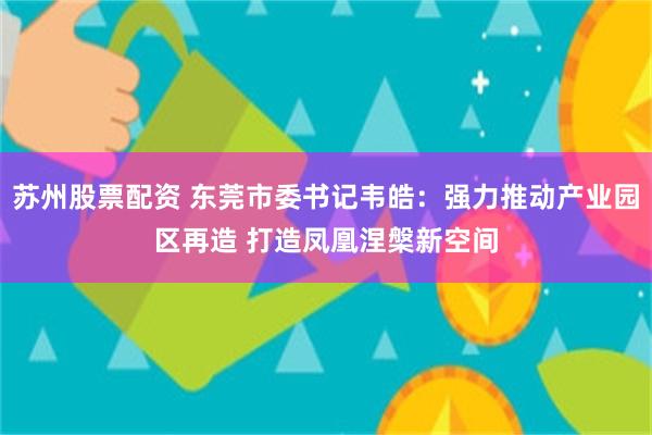 苏州股票配资 东莞市委书记韦皓：强力推动产业园区再造 打造凤凰涅槃新空间