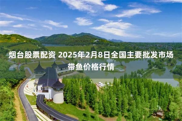 烟台股票配资 2025年2月8日全国主要批发市场带鱼价格行情