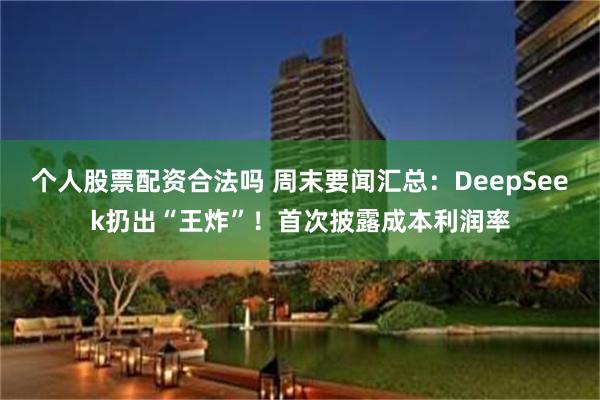 个人股票配资合法吗 周末要闻汇总：DeepSeek扔出“王炸”！首次披露成本利润率